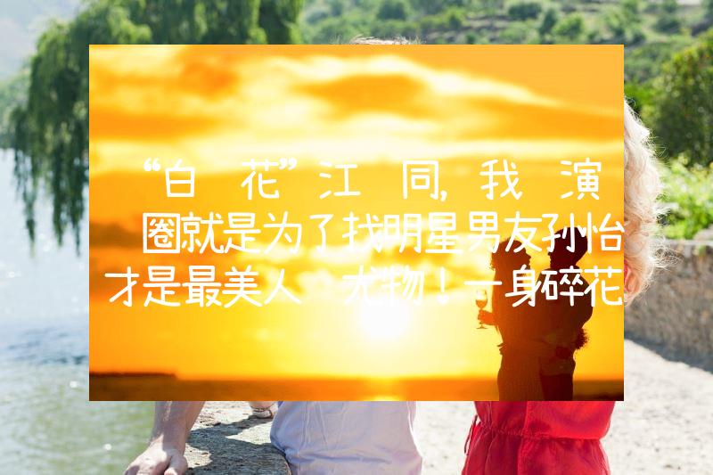 “白莲花”江铠同，我进演艺圈就是为了找明星男友孙怡才是最美人间尤物！一身碎花吊带裙性感显身材，单身后更美了