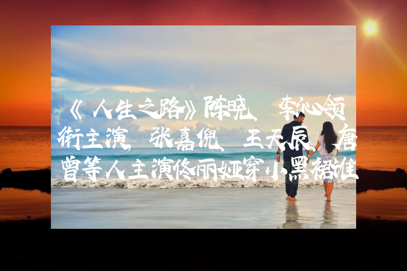 《人生之路》陈晓、李沁领衔主演，张嘉倪、王天辰、唐曾等人主演佟丽娅穿小黑裙谁看了不爱！S型曲线流畅又性感，好身材让人羡慕