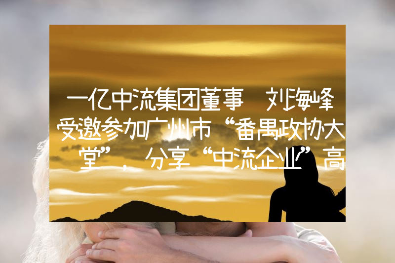 一亿中流集团董事长刘海峰受邀参加广州市“番禺政协大讲堂”，分享“中流企业”高维增长秘诀