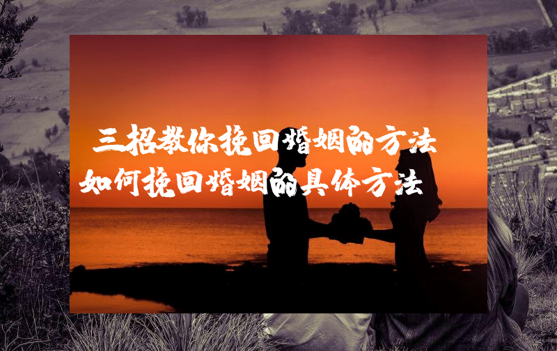 三招教你挽回婚姻的方法（如何挽回婚姻的具体方法）