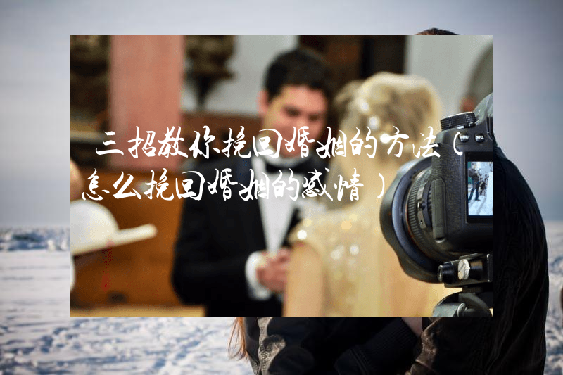 三招教你挽回婚姻的方法（怎么挽回婚姻的感情）