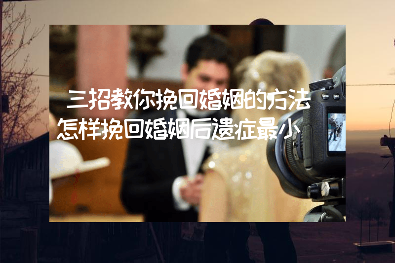 三招教你挽回婚姻的方法（怎样挽回婚姻后遗症最小）