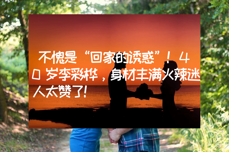 不愧是“回家的诱惑”！40岁李彩桦，身材丰满火辣迷人太赞了！
