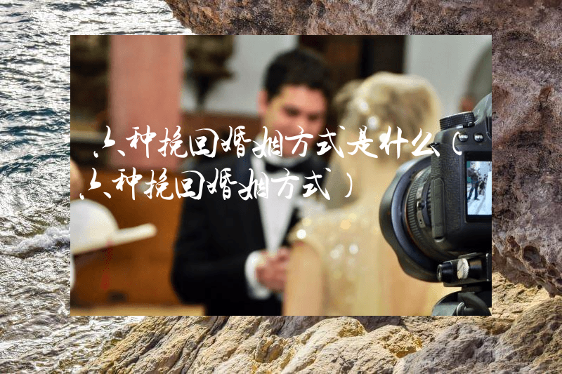 六种挽回婚姻方式是什么（六种挽回婚姻方式）
