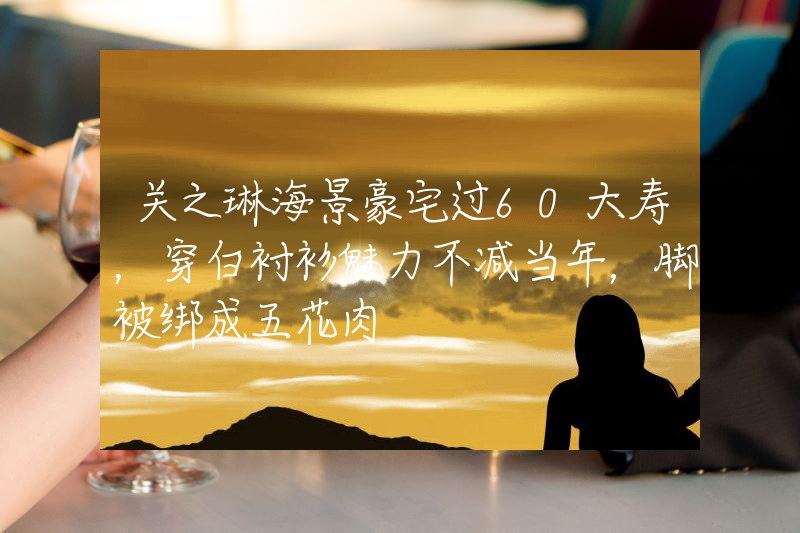 关之琳海景豪宅过60大寿，穿白衬衫魅力不减当年，脚被绑成五花肉