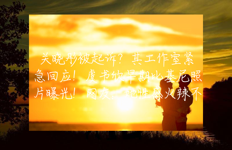 关晓彤被起诉？其工作室紧急回应！虞书欣早期比基尼照片曝光！网友：她性感火辣不止眼睛大
