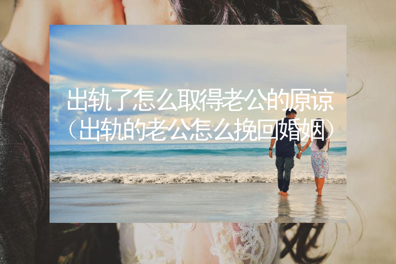 出轨了怎么取得老公的原谅（出轨的老公怎么挽回婚姻）