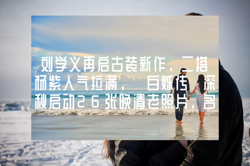 刘学义再启古装新作，二搭杨紫人气拉满，《白烁传》深秋启动26张晚清老照片，名妓果然是名妓，就算是放在今天那也是妥妥美女