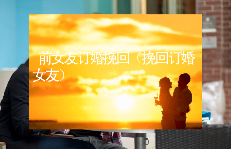 前女友订婚挽回（挽回订婚女友）