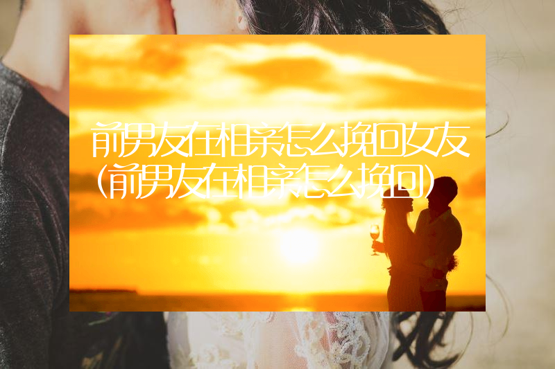 前男友在相亲怎么挽回女友（前男友在相亲怎么挽回）