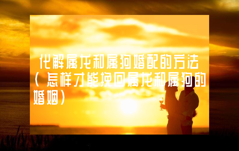 化解属龙和属狗婚配的方法（怎样才能挽回属龙和属狗的婚姻）