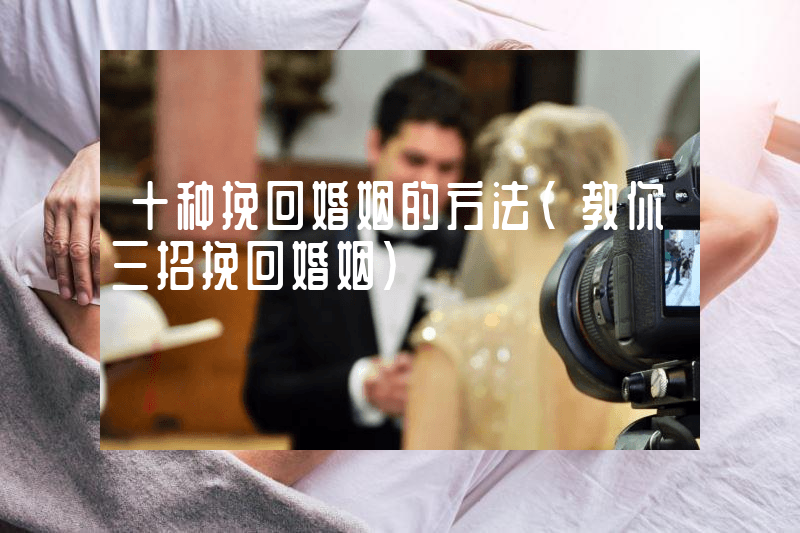 十种挽回婚姻的方法（教你三招挽回婚姻）