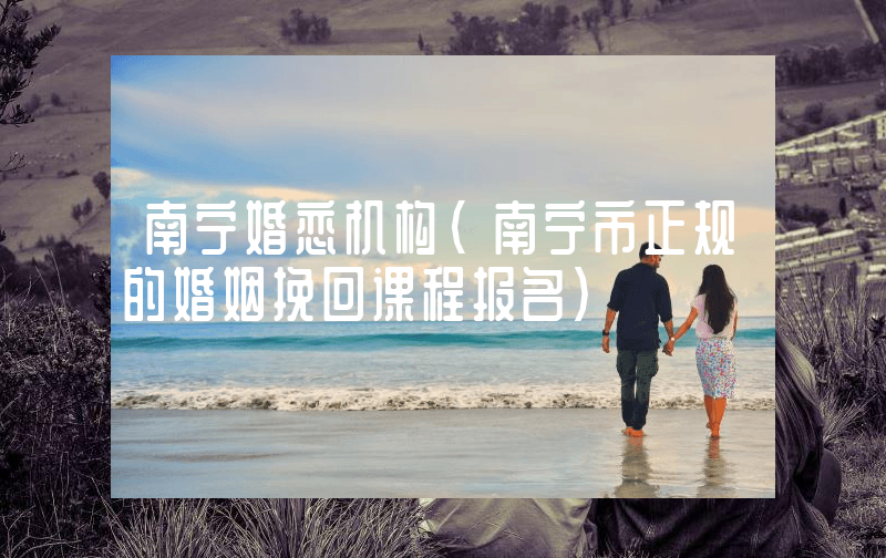 南宁婚恋机构（南宁市正规的婚姻挽回课程报名）