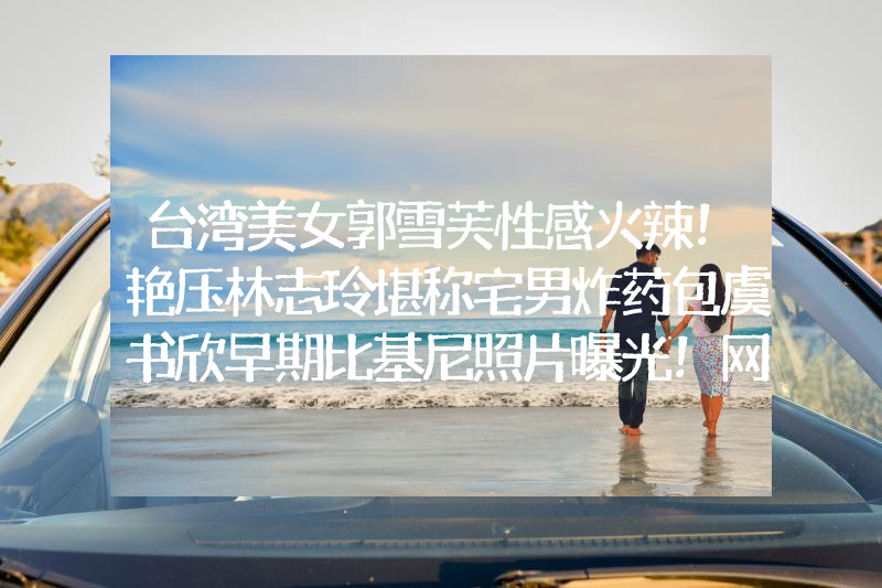 台湾美女郭雪芙性感火辣！艳压林志玲堪称宅男炸药包虞书欣早期比基尼照片曝光！网友：她性感火辣不止眼睛大