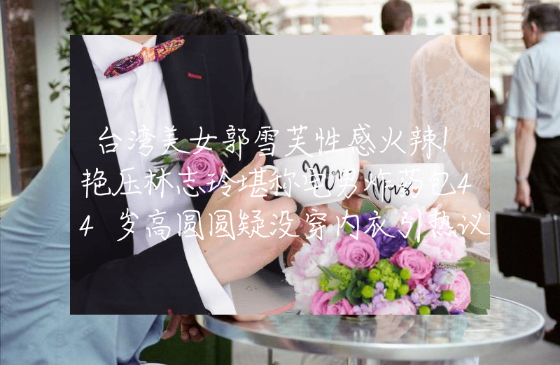 台湾美女郭雪芙性感火辣！艳压林志玲堪称宅男炸药包44岁高圆圆疑没穿内衣引热议！深V礼服难掩身材差，被嘲又老又垂