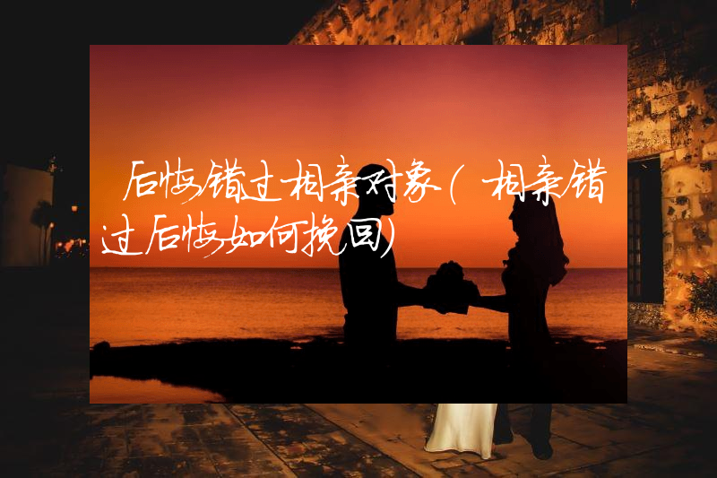 后悔错过相亲对象（相亲错过后悔如何挽回）