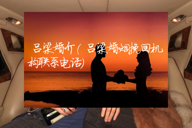 吕梁婚介（吕梁婚姻挽回机构联系电话）