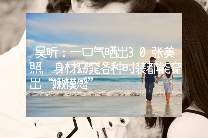 吴昕：一口气晒出30张美照，身材窈窕各种时装都能穿出“嫩模感”