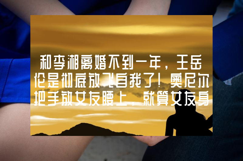和李湘离婚不到一年，王岳伦是彻底放飞自我了！奥尼尔把手放女友腰上，就算女友身材超好，却还是没有他的手大！