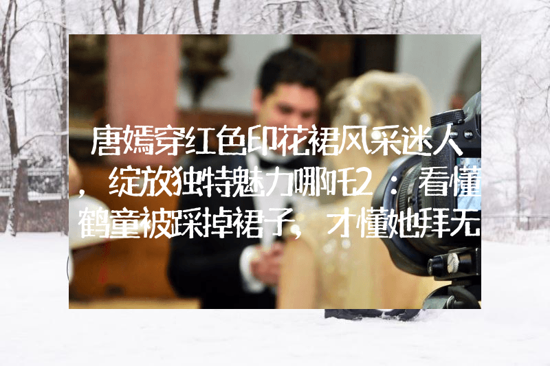 唐嫣穿红色印花裙风采迷人，绽放独特魅力哪吒2：看懂鹤童被踩掉裙子，才懂她拜无量仙翁为师原因