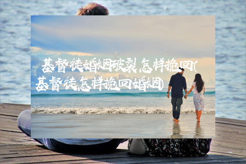 基督徒婚姻破裂怎样挽回（基督徒怎样挽回婚姻）