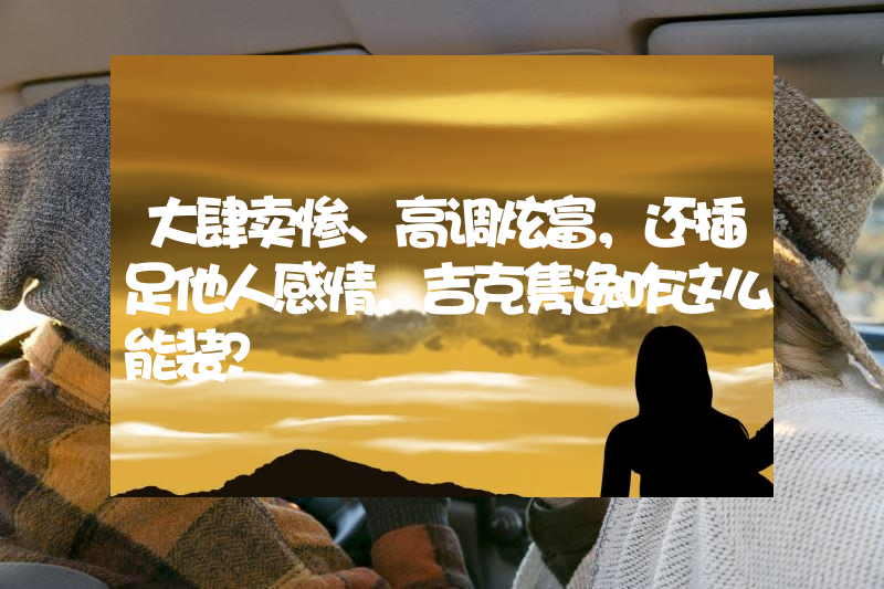 大肆卖惨、高调炫富，还插足他人感情，吉克隽逸咋这么能装？