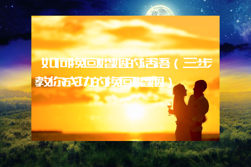 如何挽回婚姻的话语（三步教你成功的挽回婚姻）