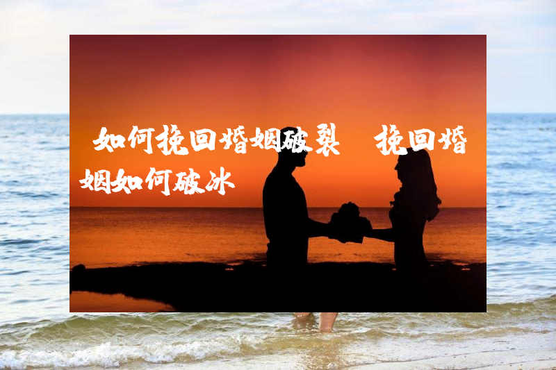 如何挽回婚姻破裂（挽回婚姻如何破冰）