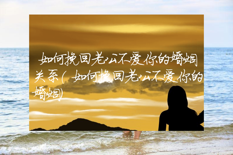 如何挽回老公不爱你的婚姻关系（如何挽回老公不爱你的婚姻）