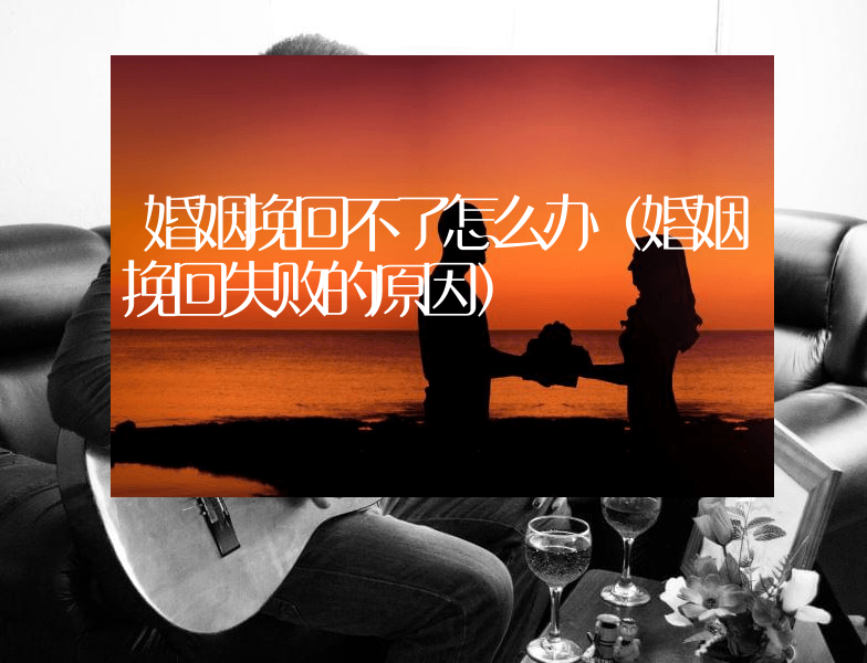 婚姻挽回不了怎么办（婚姻挽回失败的原因）