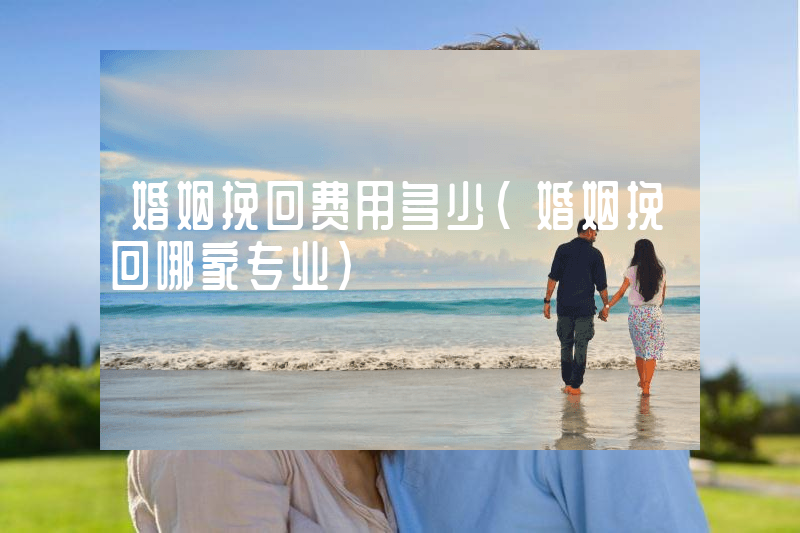 婚姻挽回费用多少（婚姻挽回哪家专业）