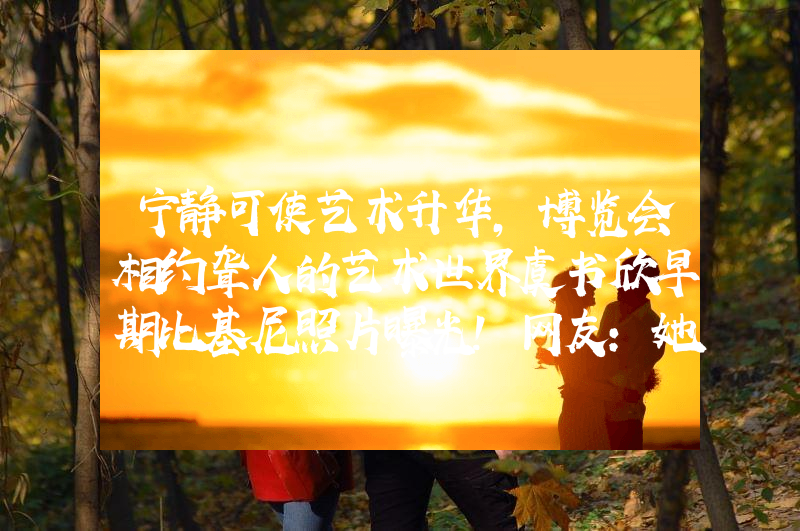 宁静可使艺术升华，博览会相约聋人的艺术世界虞书欣早期比基尼照片曝光！网友：她性感火辣不止眼睛大