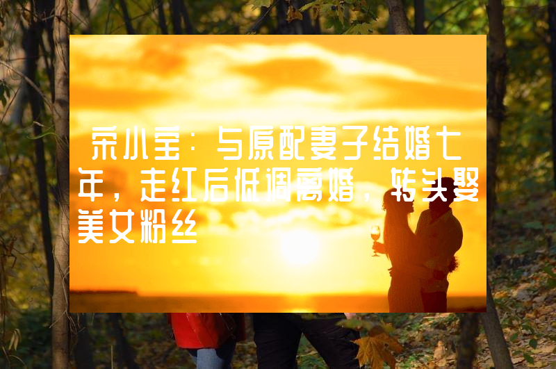 宋小宝：与原配妻子结婚七年，走红后低调离婚，转头娶美女粉丝
