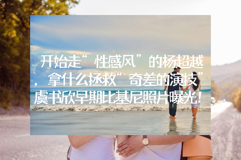 开始走“性感风”的杨超越，拿什么拯救“奇差的演技”虞书欣早期比基尼照片曝光！网友：她性感火辣不止眼睛大