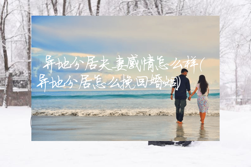 异地分居夫妻感情怎么样（异地分居怎么挽回婚姻）