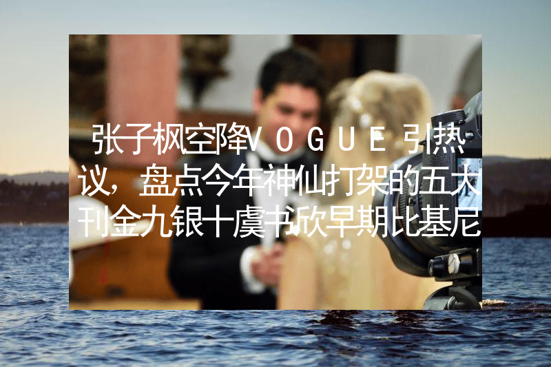 张子枫空降VOGUE引热议，盘点今年神仙打架的五大刊金九银十虞书欣早期比基尼照片曝光！网友：她性感火辣不止眼睛大