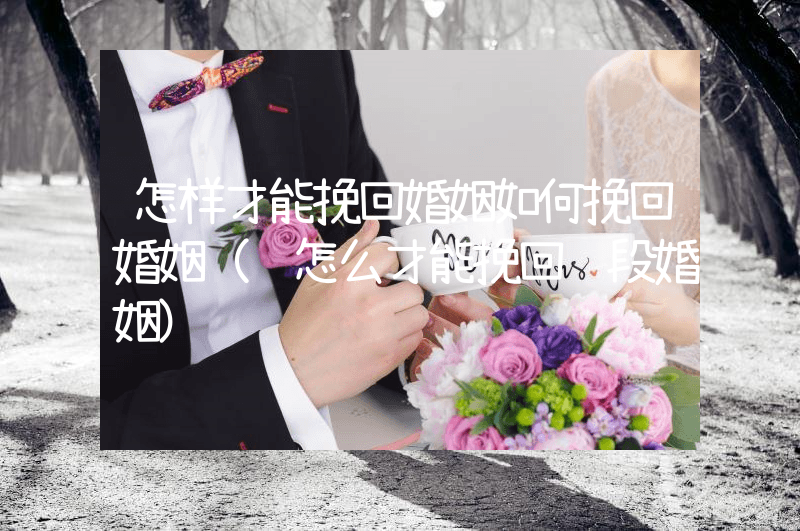 怎样才能挽回婚姻如何挽回婚姻（该怎么才能挽回这段婚姻）