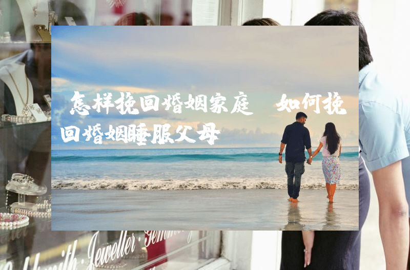 怎样挽回婚姻家庭（如何挽回婚姻睡服父母）