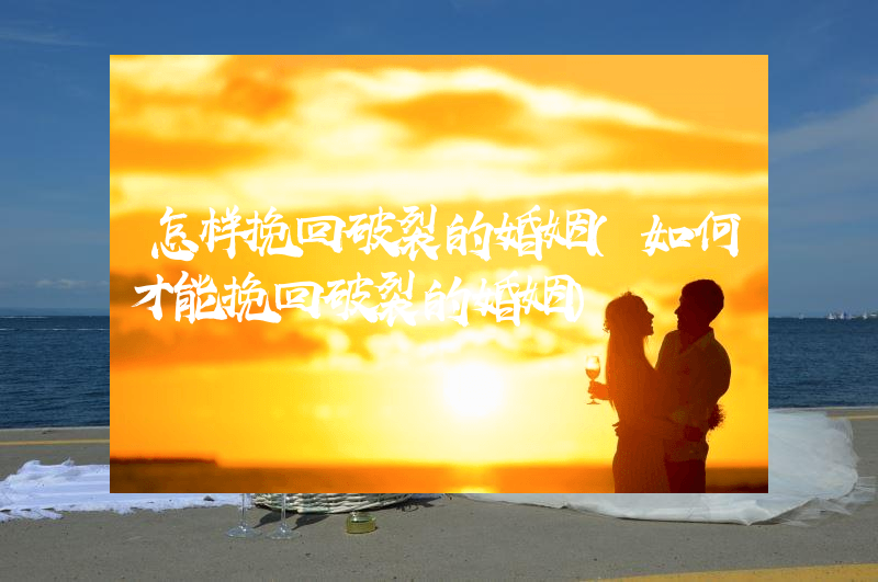 怎样挽回破裂的婚姻（如何才能挽回破裂的婚姻）