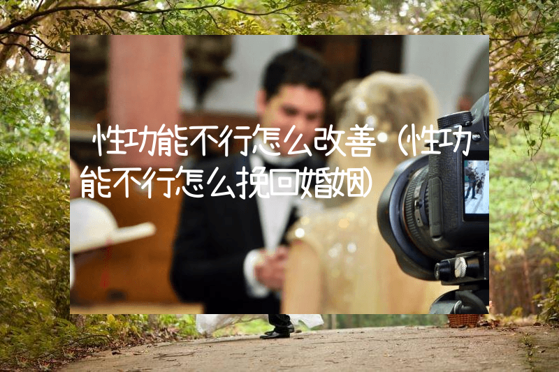 性功能不行怎么改善（性功能不行怎么挽回婚姻）