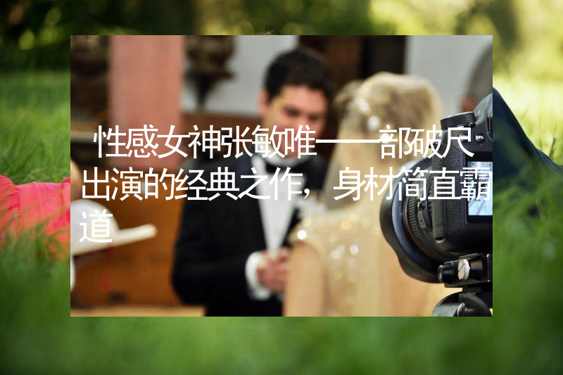 性感女神张敏唯一一部破尺出演的经典之作，身材简直霸道