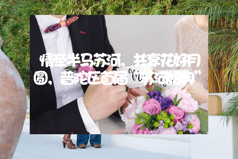 情牵半马苏河，共享花好月圆，普陀区首届“苏河婚典”