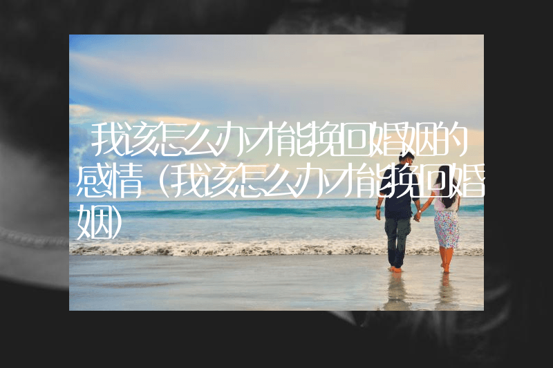 我该怎么办才能挽回婚姻的感情（我该怎么办才能挽回婚姻）