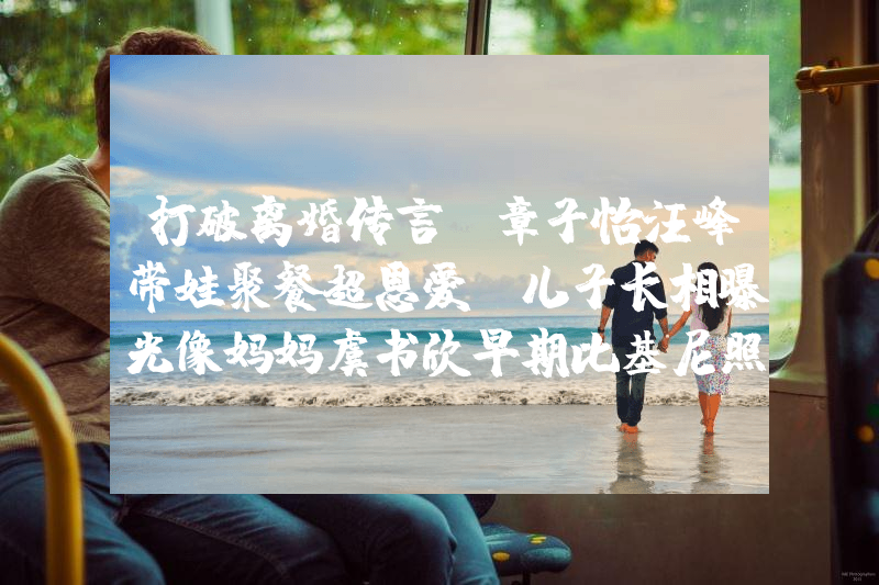 打破离婚传言！章子怡汪峰带娃聚餐超恩爱，儿子长相曝光像妈妈虞书欣早期比基尼照片曝光！网友：她性感火辣不止眼睛大