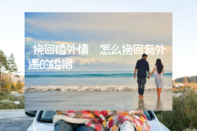 挽回婚外情（怎么挽回有外遇的婚姻）