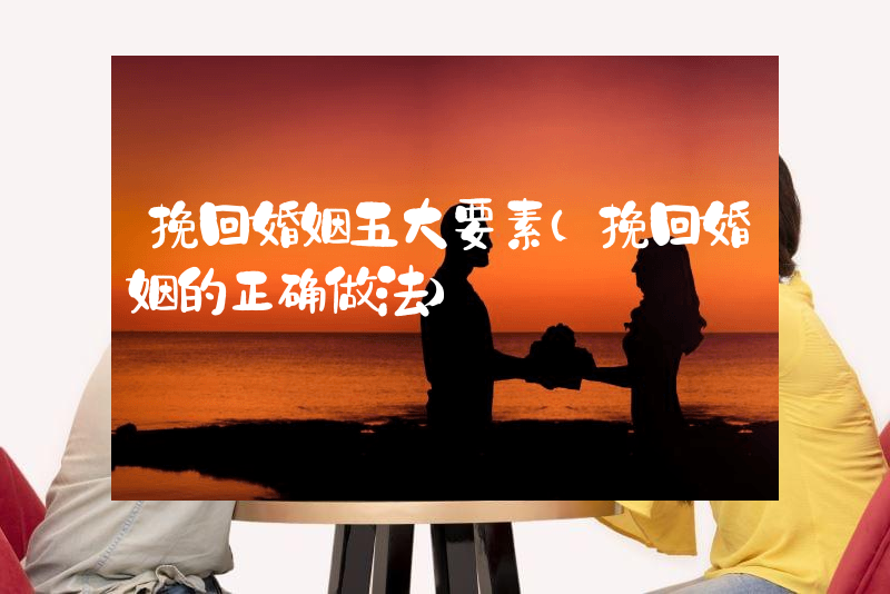 挽回婚姻五大要素（挽回婚姻的正确做法）