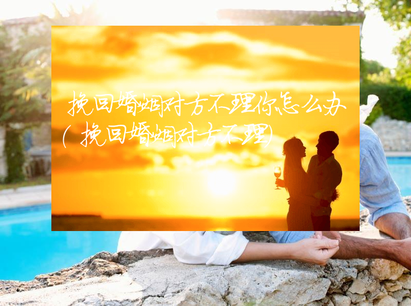 挽回婚姻对方不理你怎么办（挽回婚姻对方不理）