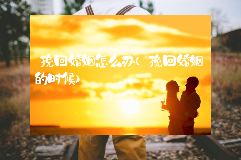 挽回婚姻怎么办（挽回婚姻的时候）