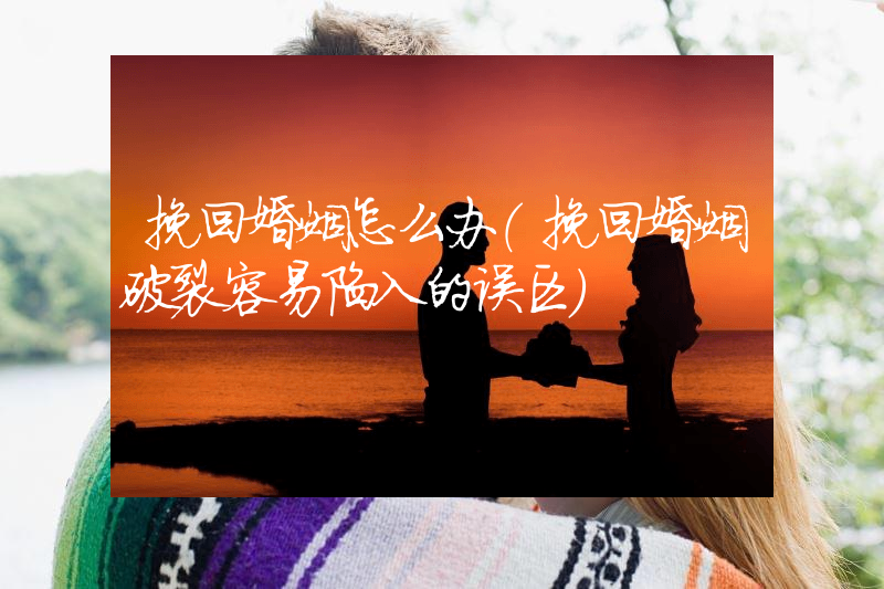 挽回婚姻怎么办（挽回婚姻破裂容易陷入的误区）