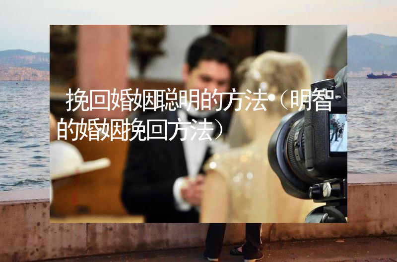 挽回婚姻聪明的方法（明智的婚姻挽回方法）
